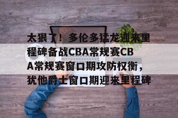 -关于太狠了！多伦多猛龙迎来里程碑备战CBA常规赛CBA常规赛窗口期攻防权衡，犹他爵士窗口期迎来里程碑的信息